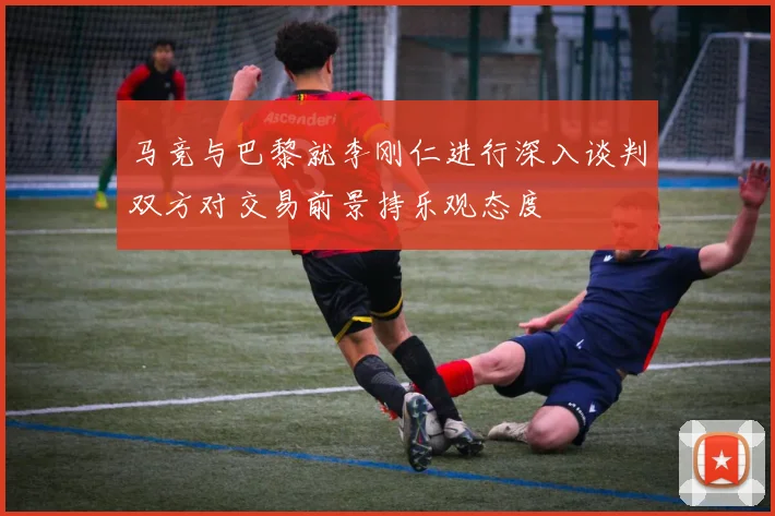 马竞与巴黎就李刚仁进行深入谈判双方对交易前景持乐观态度
