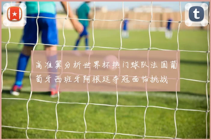 高准翼分析世界杯热门球队法国葡萄牙西班牙阿根廷夺冠面临挑战