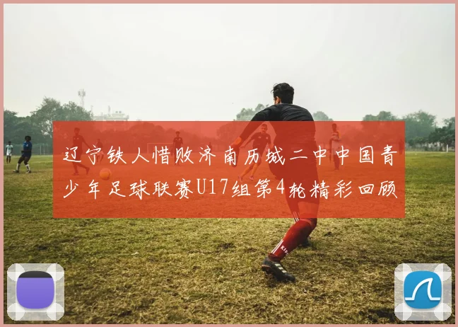 辽宁铁人惜败济南历城二中中国青少年足球联赛U17组第4轮精彩回顾