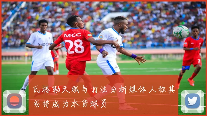 瓦格勒天赋与打法分析媒体人称其或将成为水货球员