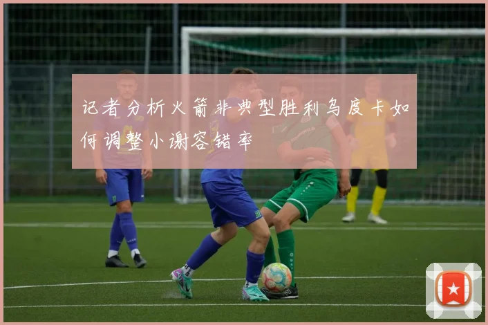 记者分析火箭非典型胜利乌度卡如何调整小谢容错率