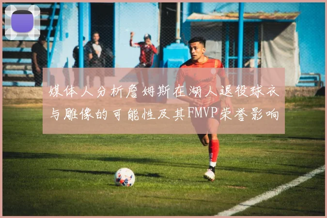 媒体人分析詹姆斯在湖人退役球衣与雕像的可能性及其FMVP荣誉影响