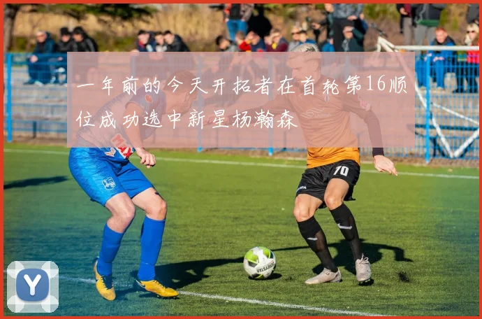一年前的今天开拓者在首轮第16顺位成功选中新星杨瀚森