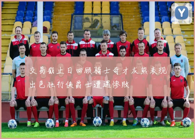 交易截止日回顾骑士奇才灰熊表现出色独行侠爵士遭遇惨败