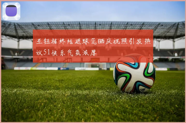 王钰栋终结进球荒晒庆祝照引发热议51快乐气氛浓厚