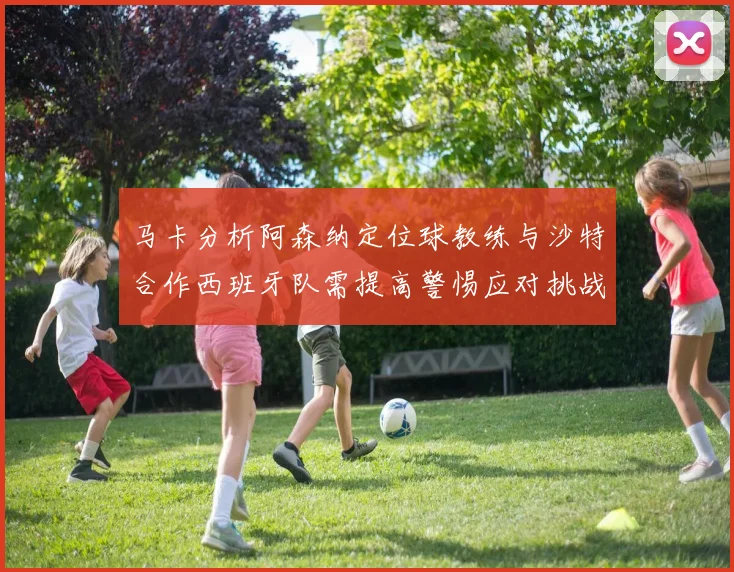 马卡分析阿森纳定位球教练与沙特合作西班牙队需提高警惕应对挑战