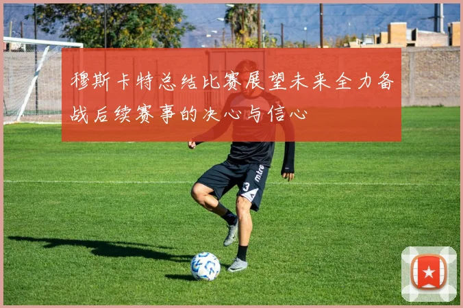 穆斯卡特总结比赛展望未来全力备战后续赛事的决心与信心