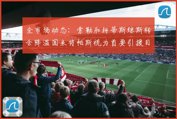 全市场动态：索勒和柯蒂斯琼斯转会降温国米将帕斯视为首要引援目标