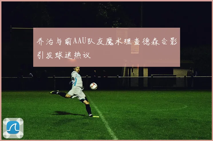 乔治与前AAU队友魔术理查德森合影引发球迷热议