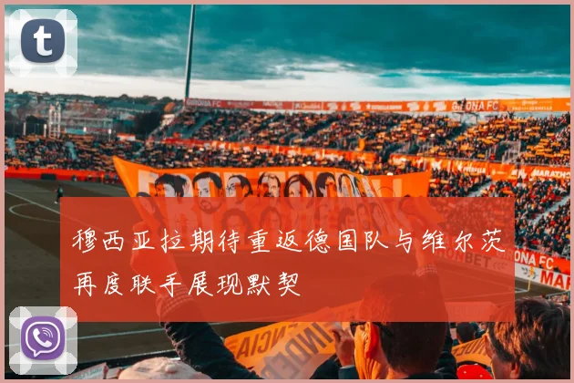穆西亚拉期待重返德国队与维尔茨再度联手展现默契