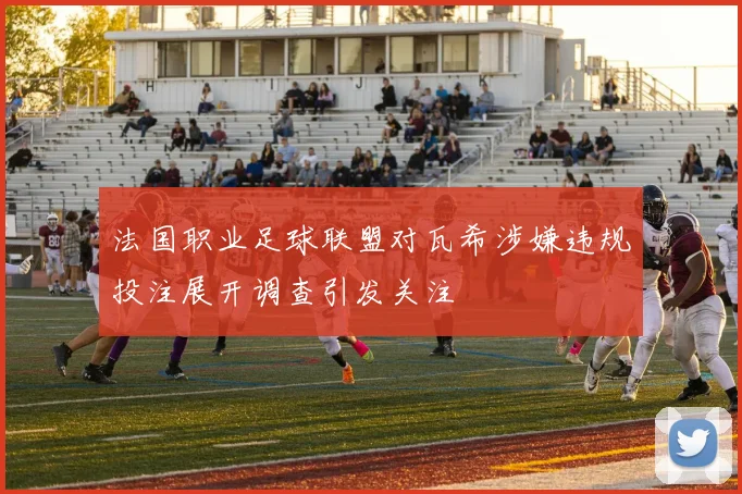 法国职业足球联盟对瓦希涉嫌违规投注展开调查引发关注