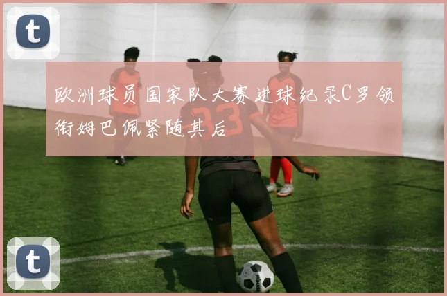 欧洲球员国家队大赛进球纪录C罗领衔姆巴佩紧随其后