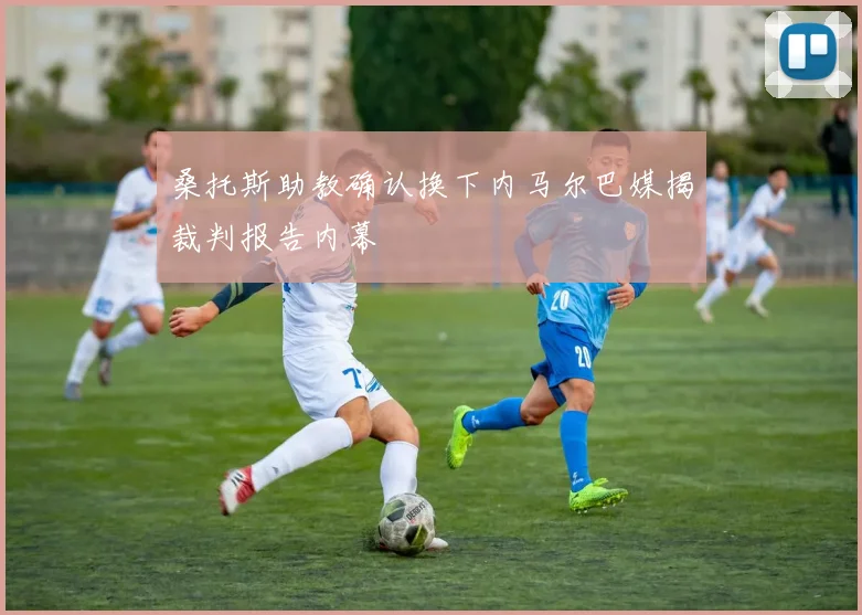 桑托斯助教确认换下内马尔巴媒揭裁判报告内幕