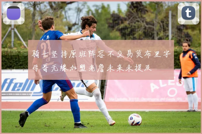 骑士坚持原班阵容不交易莫布里字母哥无缘加盟老詹未来未提及