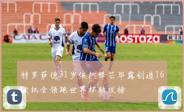 特罗萨德31岁依然锋芒毕露创造16次机会领跑世界杯助攻榜