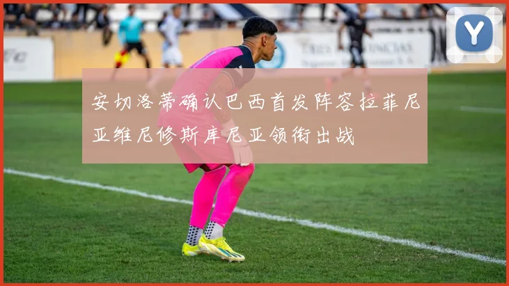 安切洛蒂确认巴西首发阵容拉菲尼亚维尼修斯库尼亚领衔出战