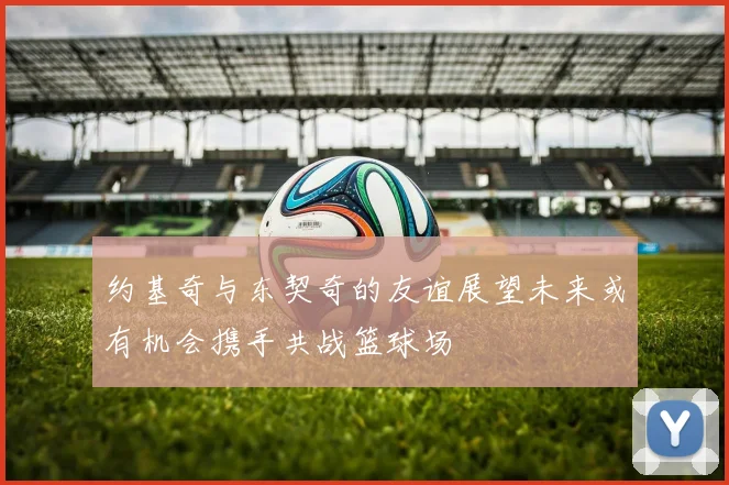 约基奇与东契奇的友谊展望未来或有机会携手共战篮球场
