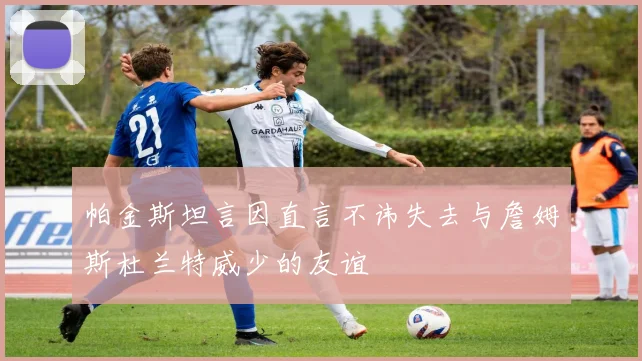 帕金斯坦言因直言不讳失去与詹姆斯杜兰特威少的友谊
