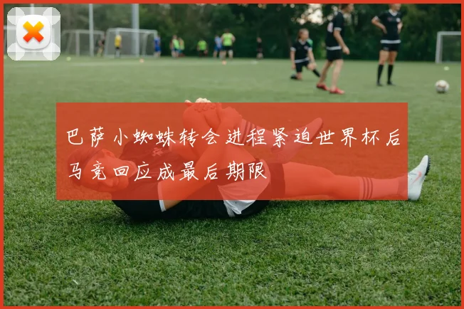 巴萨小蜘蛛转会进程紧迫世界杯后马竞回应成最后期限