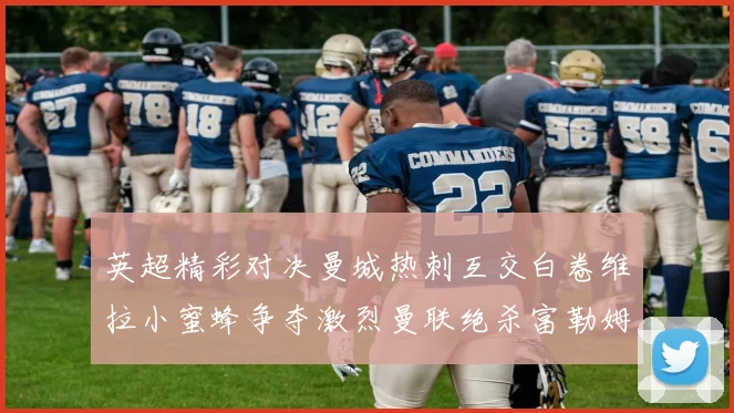 英超精彩对决曼城热刺互交白卷维拉小蜜蜂争夺激烈曼联绝杀富勒姆逆转胜利